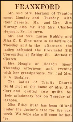 Local news from Frankford in 1920. "FRANKFORD Mr. and Mrs. Herman of Trenton spent Monday and Tuesday with their parents, Mr. and Mrs. Jim Murney also Mr. and Mrs. Charles Herman, Sr., in town. Mr. and Mrs. Lome Hubble and Miss G.E. Sine were in Belleville on Tuesday and in the afternoon the ladies attended the Provincial S.S. Convention at Bridge St. Methodist Church. Mrs. Heagle of Hoard’s spent Thursday afternoon and evening with her grandparents, Mr. and Mrs. S.A. Badgley. The ladies of Trinity Church Guild met at the home of Mrs. Jim Carr and quilted two quilts for their missionary box on Tuesday af­ternoon. Miss Ethel Bush has been ill and under the doctor’s care for the past week. We hope she will soon be bet­ter.