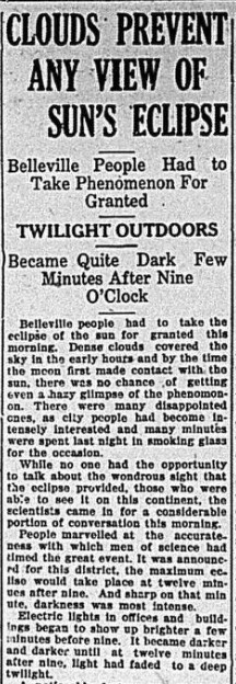 Newspaper headline reads "Clouds prevent any view of sun's eclipse, Belleville people had to take phenomenon for granted, Twilight outdoors, became quite dark few minutes after nine o'clock. Belleville people had to take the eclipse of the sun for granted this morning. Dense clouds covered the sky in the early hours and by the time the moon first made contact with the sun, there was no chance of getting even a hazy glimps of the phenomenon. There were many disappointed ones, as city people had become intensely interested and many minutes were spent last night in smoking glass for the occasion."