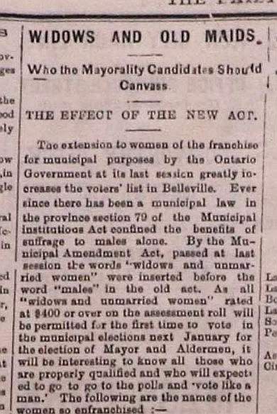 Printed text reads: "Widows and Old Maids. Who the Mayoralty Candidates Should Canvas. The Effect of the New Act. The extension to women of the franchise for municipal purposes by the Ontario Governement at its last session greatly increases the voters' list in Belleville. Ever since there has been a municipal law in the province section 79 of the Municipal Institutions Act confined the benefits of suffrage to males alone. By the Municpal Amendment Act, passed at last session the words "widows and unmarried women" were inserted before the word "males" in the old act. As all "widows and unmarried women" rated at $400 or over on the assessment roll will be permitted for the first time to vote in the municipal elections next January for the election of Mayor and Aldermen, it will be interesting to know all those who are properly qualified and who will [be] expected to go to the polls and "vote like a man." The following are the names of the women so enfranchised:-"
