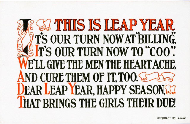 Leap Year postcard reads: This is leap year It's our turn now at "billing" It's our turn now to "coo". We'll give the men the heartache, And cure them of it, too. Dear Leap Year, happy season That brings the girls their due.